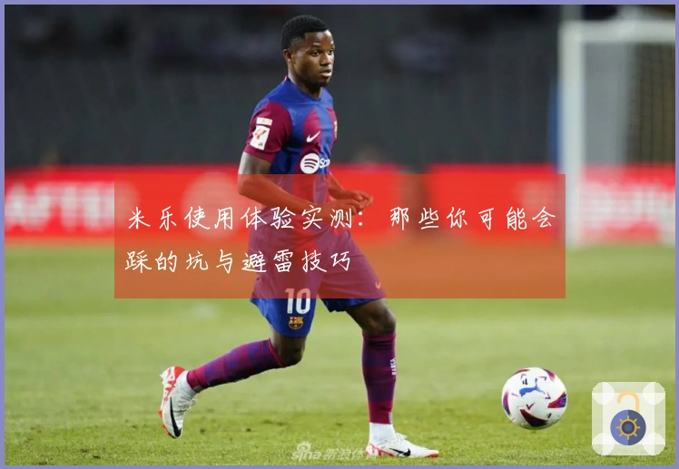 米乐使用体验实测：那些你可能会踩的坑与避雷技巧