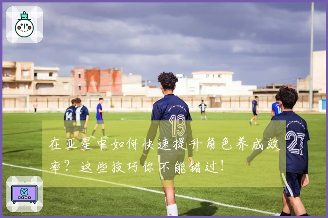 在亚星中如何快速提升角色养成效率？这些技巧你不能错过！