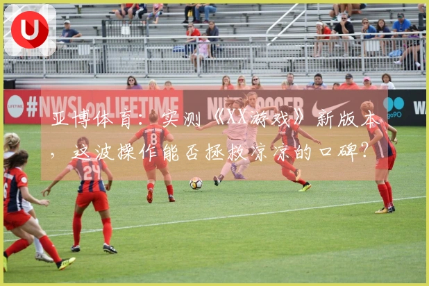 亚博体育：实测《XX游戏》新版本，这波操作能否拯救凉凉的口碑？