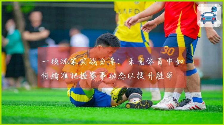 一线玩家实战分享：乐竞体育中如何精准把握赛事动态以提升胜率