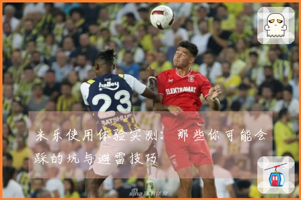 米乐使用体验实测：那些你可能会踩的坑与避雷技巧